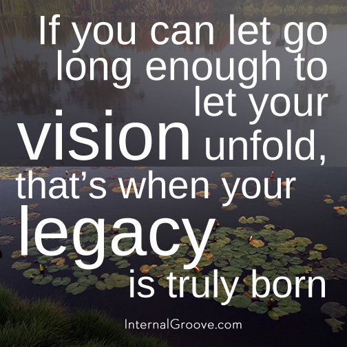 If you can let go long enough to let your vision unfold, that is when your legacy is truly born.