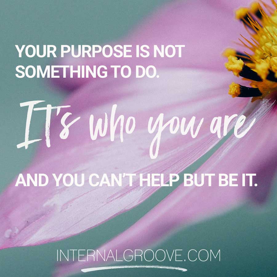 Your purpose is not something you do. It's who you are and you can't help but be it.