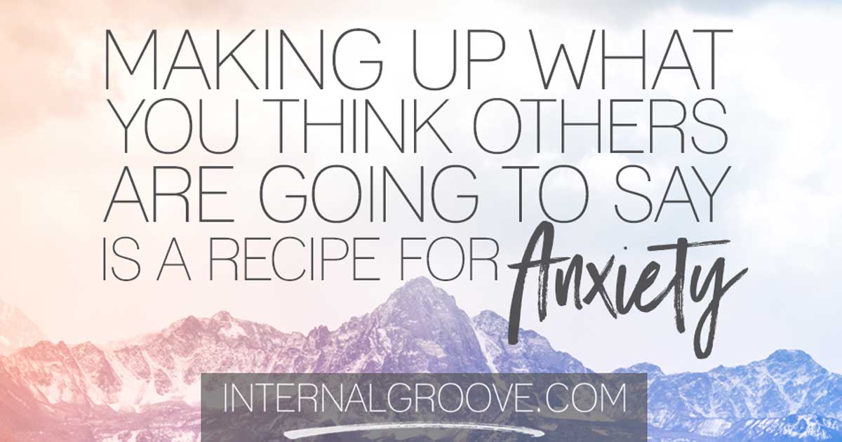 Making up what you think others are going to say is a recipe for anxiety